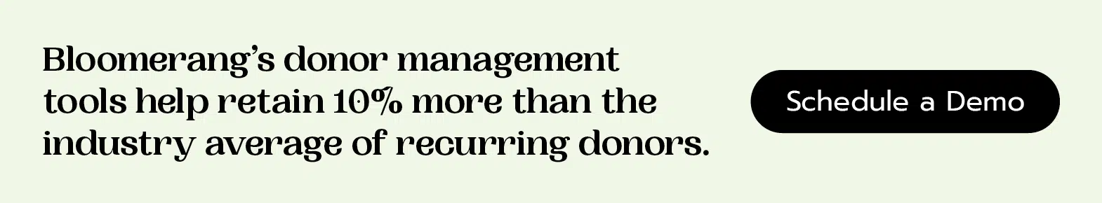 Bloomerang’s donor management tools help retain 10% more than the industry average of recurring donors. Schedule a demo.